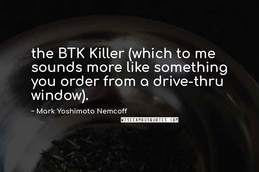 Mark Yoshimoto Nemcoff Quotes: the BTK Killer (which to me sounds more like something you order from a drive-thru window).