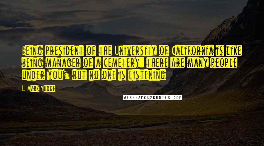 Mark Yudof Quotes: Being president of the University of California is like being manager of a cemetery: there are many people under you, but no one is listening