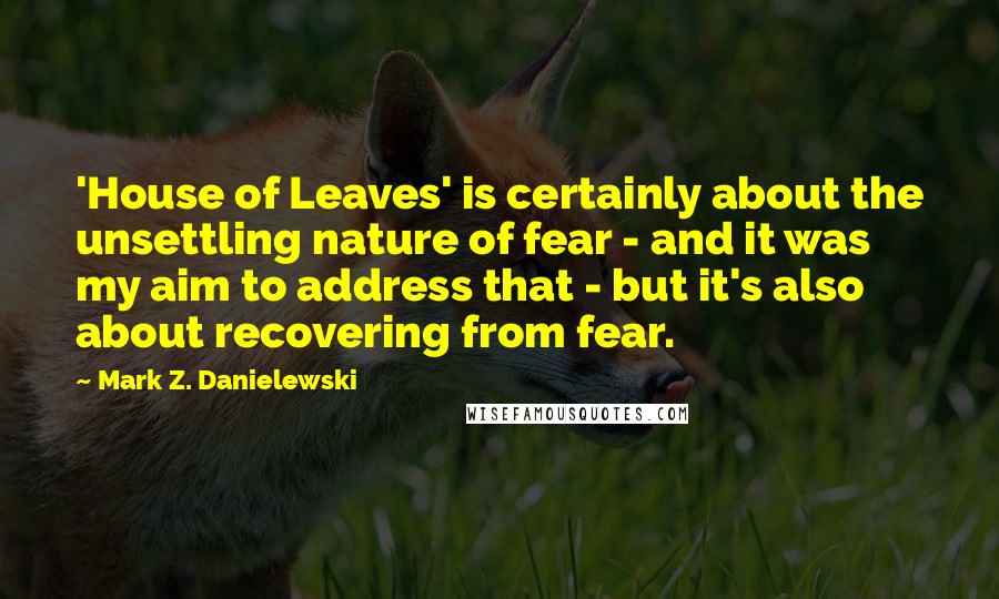 Mark Z. Danielewski Quotes: 'House of Leaves' is certainly about the unsettling nature of fear - and it was my aim to address that - but it's also about recovering from fear.