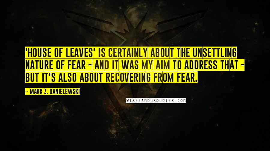 Mark Z. Danielewski Quotes: 'House of Leaves' is certainly about the unsettling nature of fear - and it was my aim to address that - but it's also about recovering from fear.