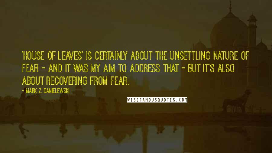 Mark Z. Danielewski Quotes: 'House of Leaves' is certainly about the unsettling nature of fear - and it was my aim to address that - but it's also about recovering from fear.