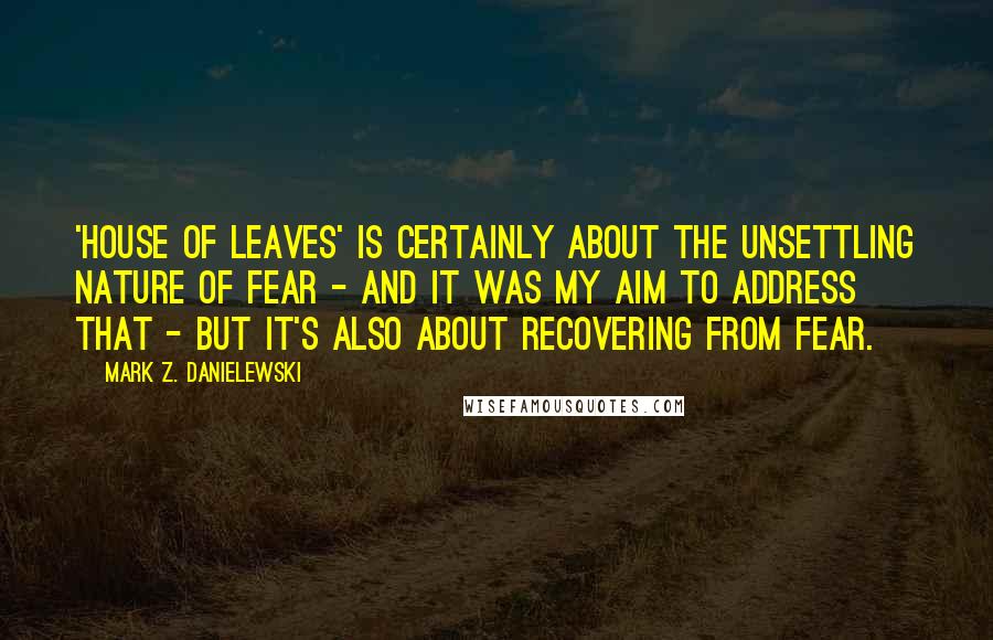 Mark Z. Danielewski Quotes: 'House of Leaves' is certainly about the unsettling nature of fear - and it was my aim to address that - but it's also about recovering from fear.