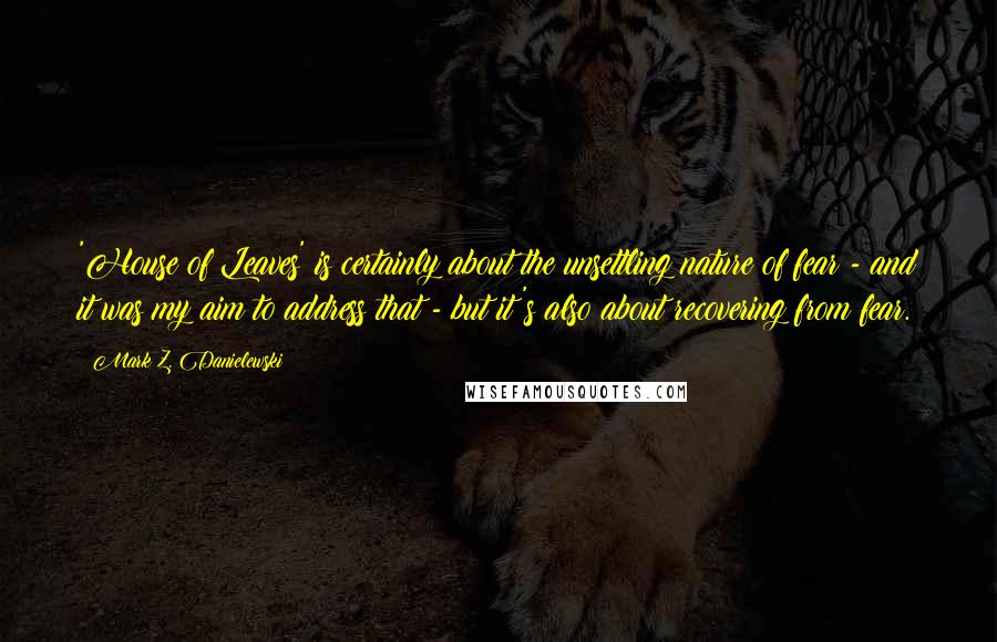 Mark Z. Danielewski Quotes: 'House of Leaves' is certainly about the unsettling nature of fear - and it was my aim to address that - but it's also about recovering from fear.