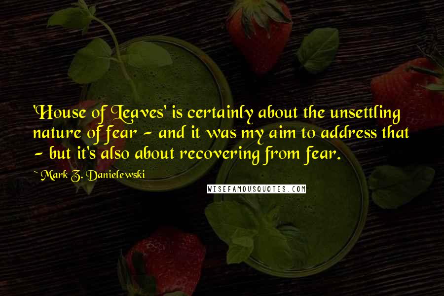 Mark Z. Danielewski Quotes: 'House of Leaves' is certainly about the unsettling nature of fear - and it was my aim to address that - but it's also about recovering from fear.