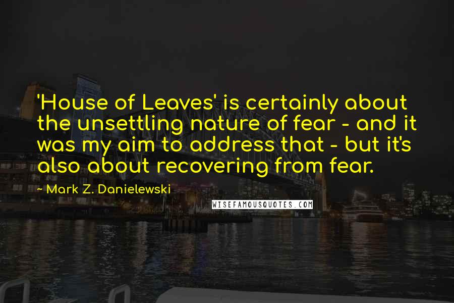 Mark Z. Danielewski Quotes: 'House of Leaves' is certainly about the unsettling nature of fear - and it was my aim to address that - but it's also about recovering from fear.