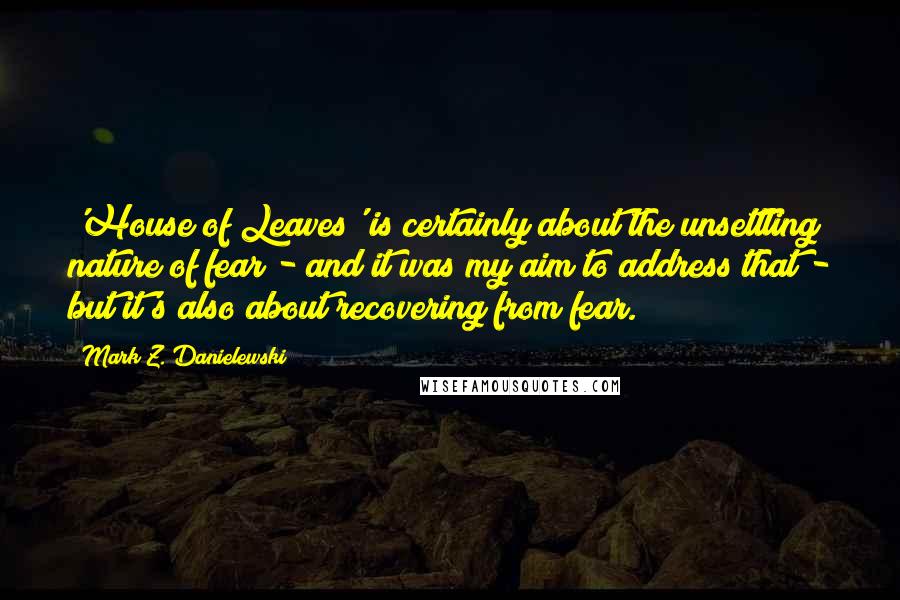 Mark Z. Danielewski Quotes: 'House of Leaves' is certainly about the unsettling nature of fear - and it was my aim to address that - but it's also about recovering from fear.