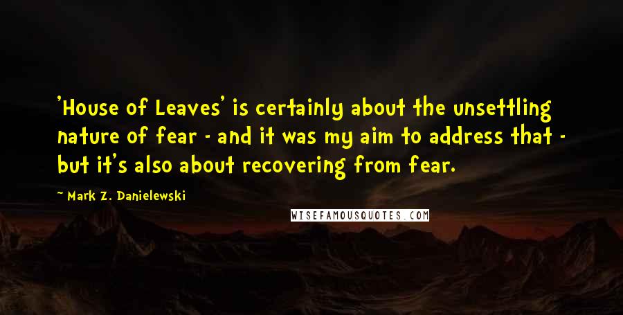 Mark Z. Danielewski Quotes: 'House of Leaves' is certainly about the unsettling nature of fear - and it was my aim to address that - but it's also about recovering from fear.