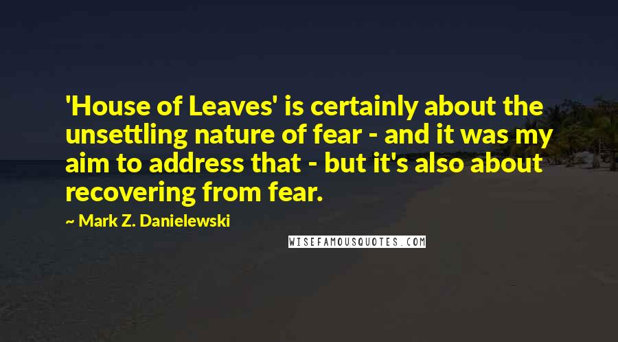Mark Z. Danielewski Quotes: 'House of Leaves' is certainly about the unsettling nature of fear - and it was my aim to address that - but it's also about recovering from fear.