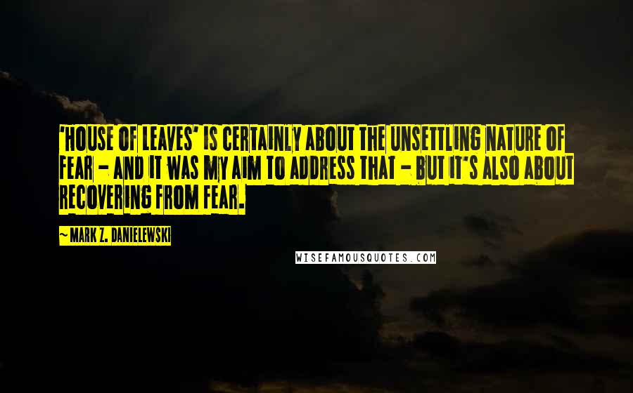 Mark Z. Danielewski Quotes: 'House of Leaves' is certainly about the unsettling nature of fear - and it was my aim to address that - but it's also about recovering from fear.