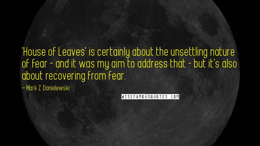 Mark Z. Danielewski Quotes: 'House of Leaves' is certainly about the unsettling nature of fear - and it was my aim to address that - but it's also about recovering from fear.