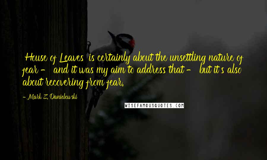 Mark Z. Danielewski Quotes: 'House of Leaves' is certainly about the unsettling nature of fear - and it was my aim to address that - but it's also about recovering from fear.