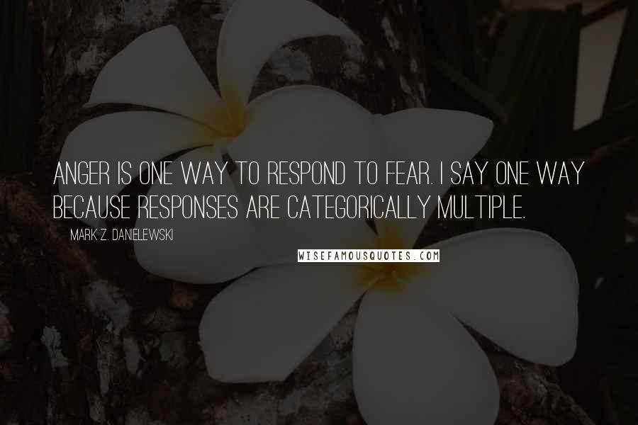 Mark Z. Danielewski Quotes: Anger is one way to respond to fear. I say one way because responses are categorically multiple.