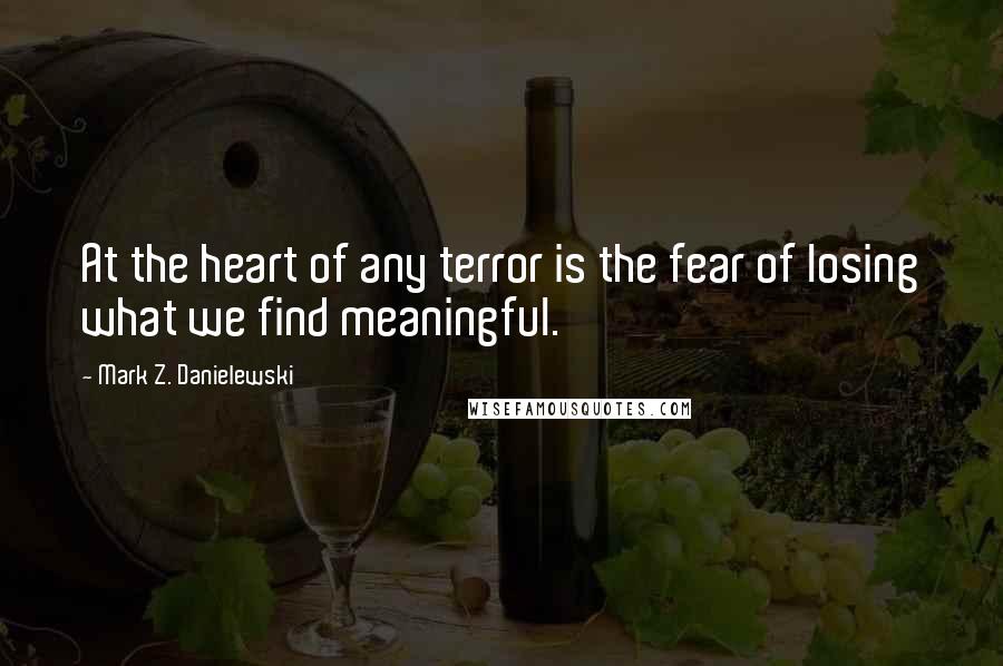 Mark Z. Danielewski Quotes: At the heart of any terror is the fear of losing what we find meaningful.