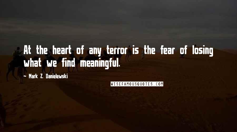 Mark Z. Danielewski Quotes: At the heart of any terror is the fear of losing what we find meaningful.