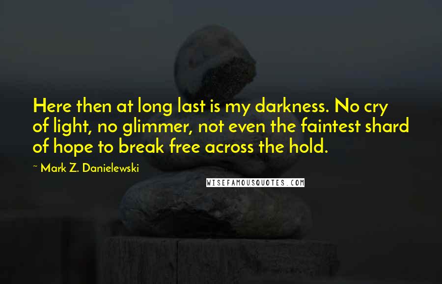 Mark Z. Danielewski Quotes: Here then at long last is my darkness. No cry of light, no glimmer, not even the faintest shard of hope to break free across the hold.