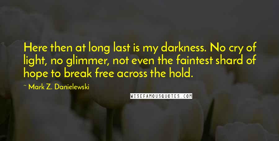 Mark Z. Danielewski Quotes: Here then at long last is my darkness. No cry of light, no glimmer, not even the faintest shard of hope to break free across the hold.