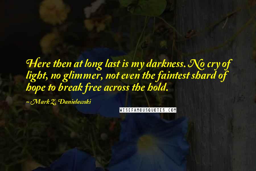 Mark Z. Danielewski Quotes: Here then at long last is my darkness. No cry of light, no glimmer, not even the faintest shard of hope to break free across the hold.