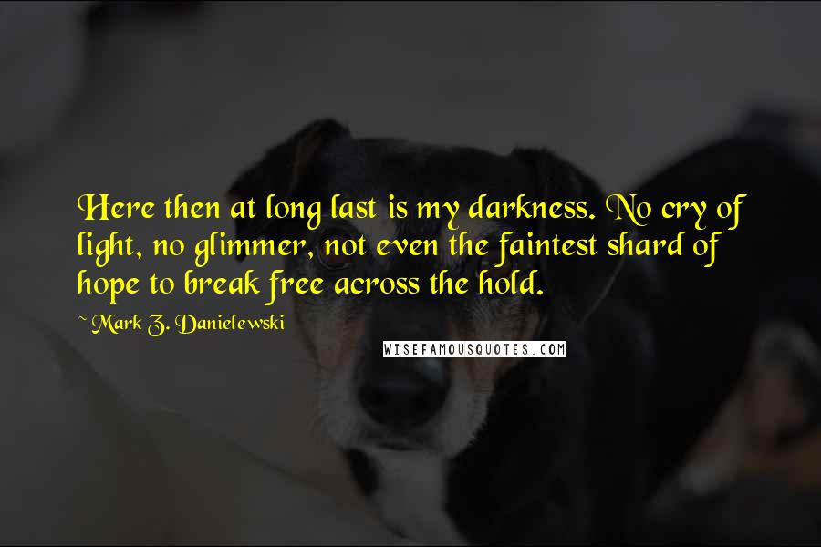 Mark Z. Danielewski Quotes: Here then at long last is my darkness. No cry of light, no glimmer, not even the faintest shard of hope to break free across the hold.