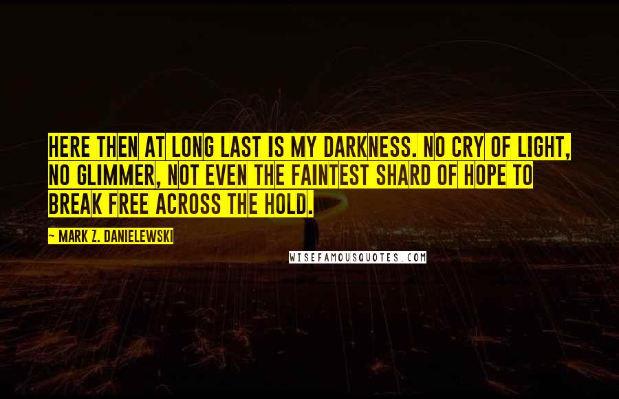 Mark Z. Danielewski Quotes: Here then at long last is my darkness. No cry of light, no glimmer, not even the faintest shard of hope to break free across the hold.