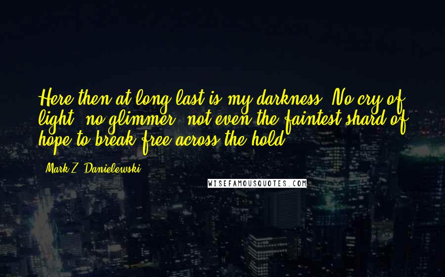 Mark Z. Danielewski Quotes: Here then at long last is my darkness. No cry of light, no glimmer, not even the faintest shard of hope to break free across the hold.