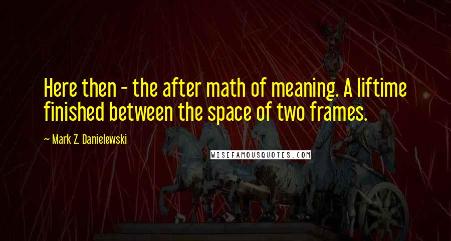 Mark Z. Danielewski Quotes: Here then - the after math of meaning. A liftime finished between the space of two frames.