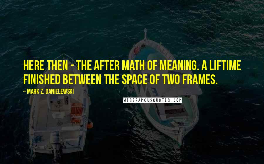 Mark Z. Danielewski Quotes: Here then - the after math of meaning. A liftime finished between the space of two frames.