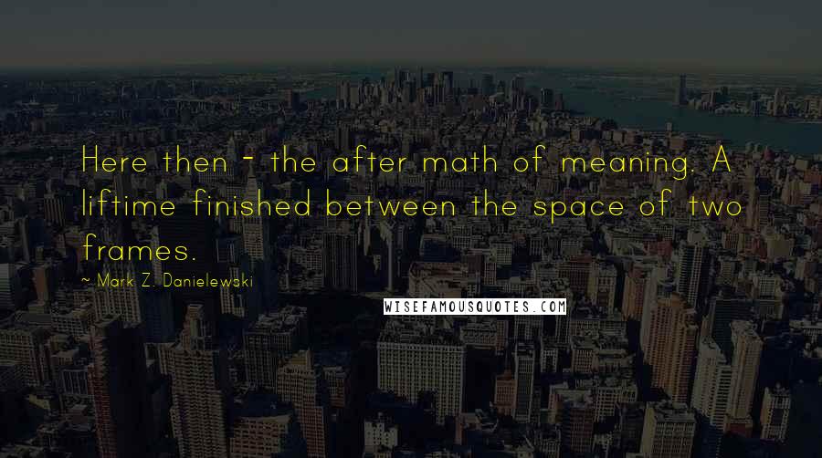 Mark Z. Danielewski Quotes: Here then - the after math of meaning. A liftime finished between the space of two frames.