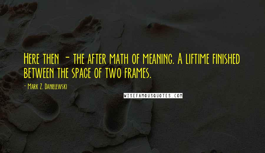 Mark Z. Danielewski Quotes: Here then - the after math of meaning. A liftime finished between the space of two frames.