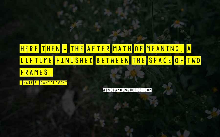 Mark Z. Danielewski Quotes: Here then - the after math of meaning. A liftime finished between the space of two frames.