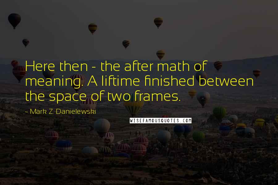 Mark Z. Danielewski Quotes: Here then - the after math of meaning. A liftime finished between the space of two frames.