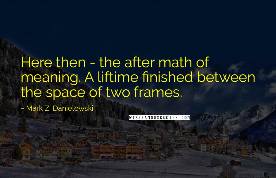 Mark Z. Danielewski Quotes: Here then - the after math of meaning. A liftime finished between the space of two frames.