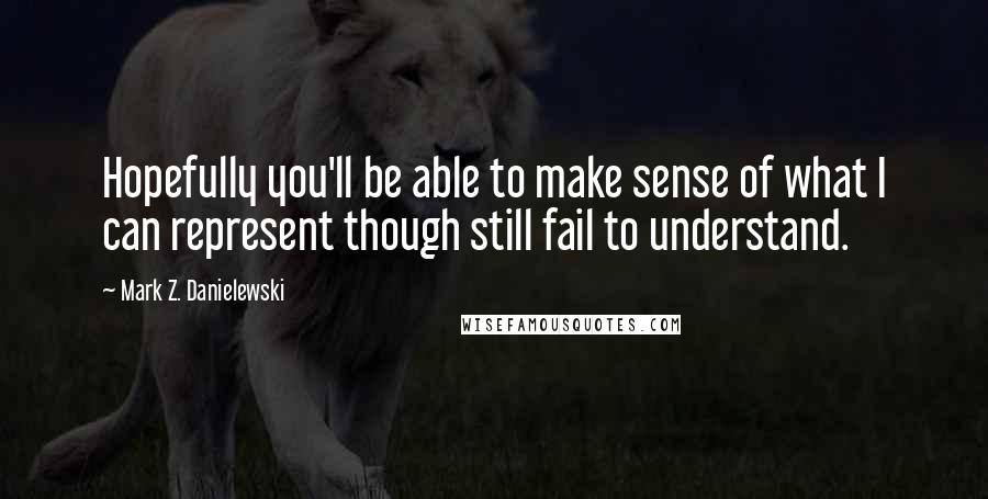 Mark Z. Danielewski Quotes: Hopefully you'll be able to make sense of what I can represent though still fail to understand.