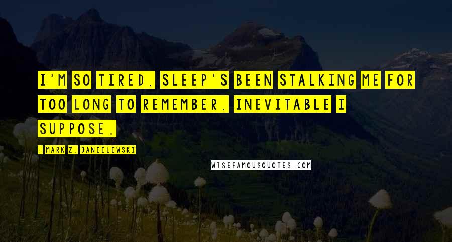 Mark Z. Danielewski Quotes: I'm so tired. Sleep's been stalking me for too long to remember. Inevitable I suppose.