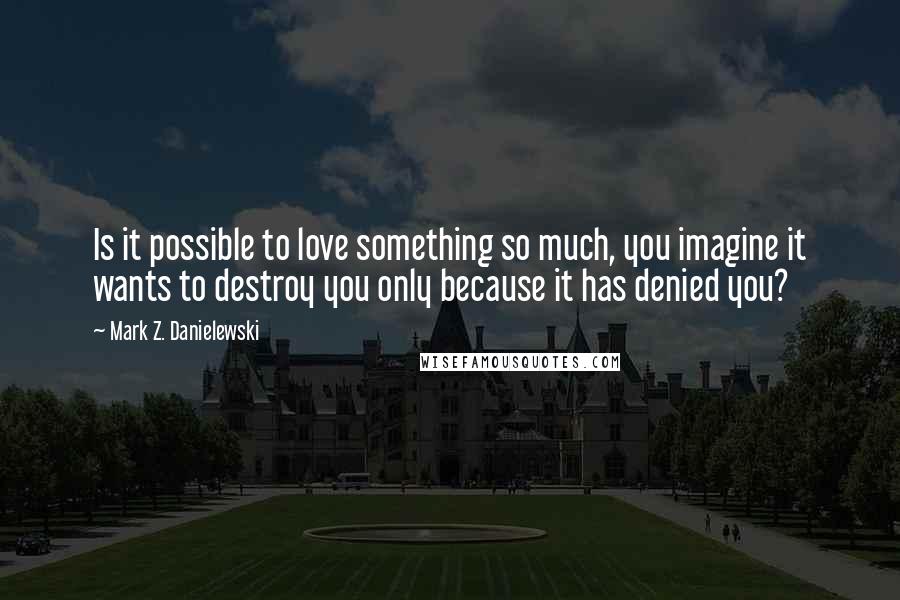 Mark Z. Danielewski Quotes: Is it possible to love something so much, you imagine it wants to destroy you only because it has denied you?