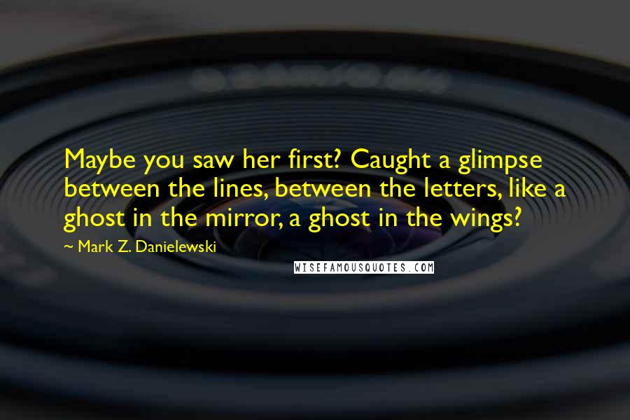 Mark Z. Danielewski Quotes: Maybe you saw her first? Caught a glimpse between the lines, between the letters, like a ghost in the mirror, a ghost in the wings?