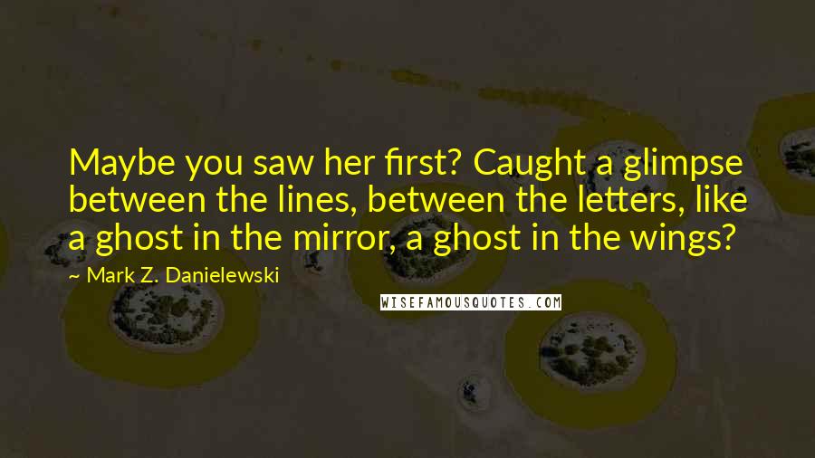 Mark Z. Danielewski Quotes: Maybe you saw her first? Caught a glimpse between the lines, between the letters, like a ghost in the mirror, a ghost in the wings?