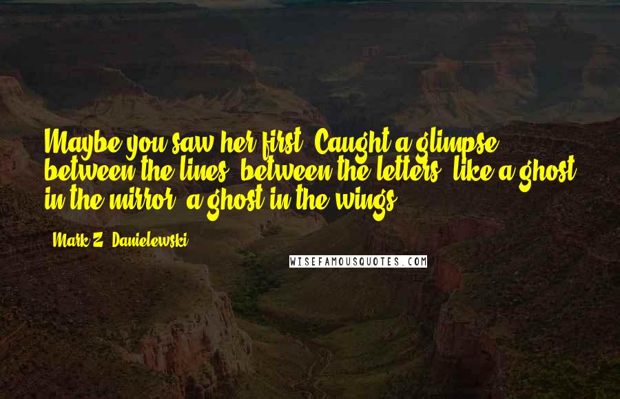 Mark Z. Danielewski Quotes: Maybe you saw her first? Caught a glimpse between the lines, between the letters, like a ghost in the mirror, a ghost in the wings?