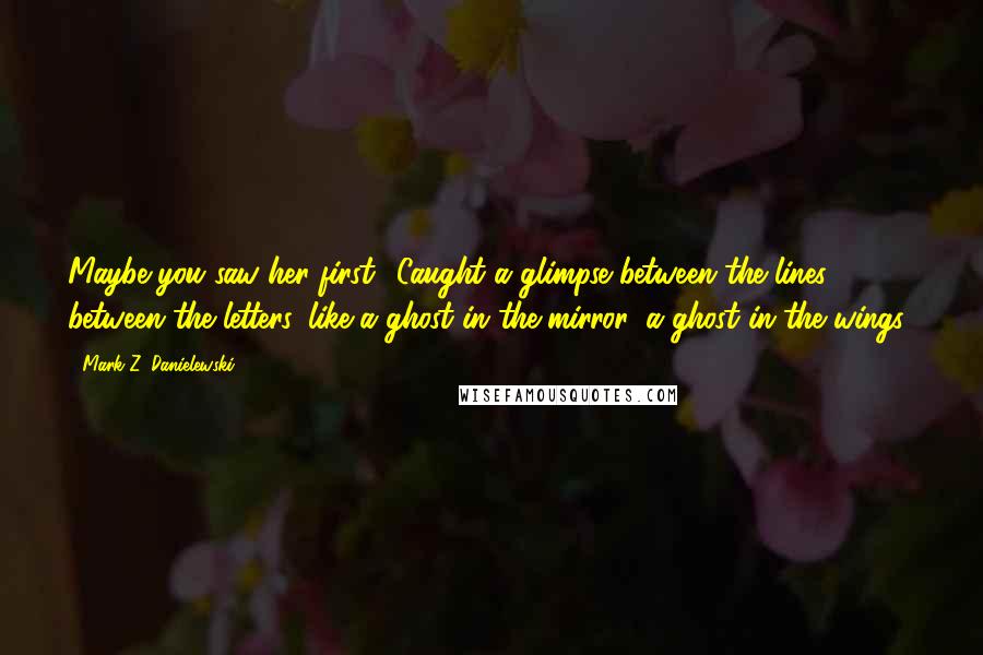 Mark Z. Danielewski Quotes: Maybe you saw her first? Caught a glimpse between the lines, between the letters, like a ghost in the mirror, a ghost in the wings?