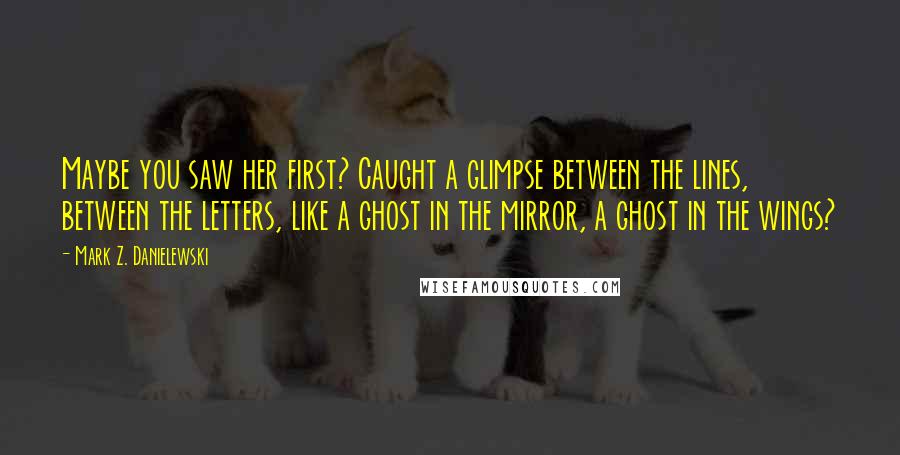 Mark Z. Danielewski Quotes: Maybe you saw her first? Caught a glimpse between the lines, between the letters, like a ghost in the mirror, a ghost in the wings?