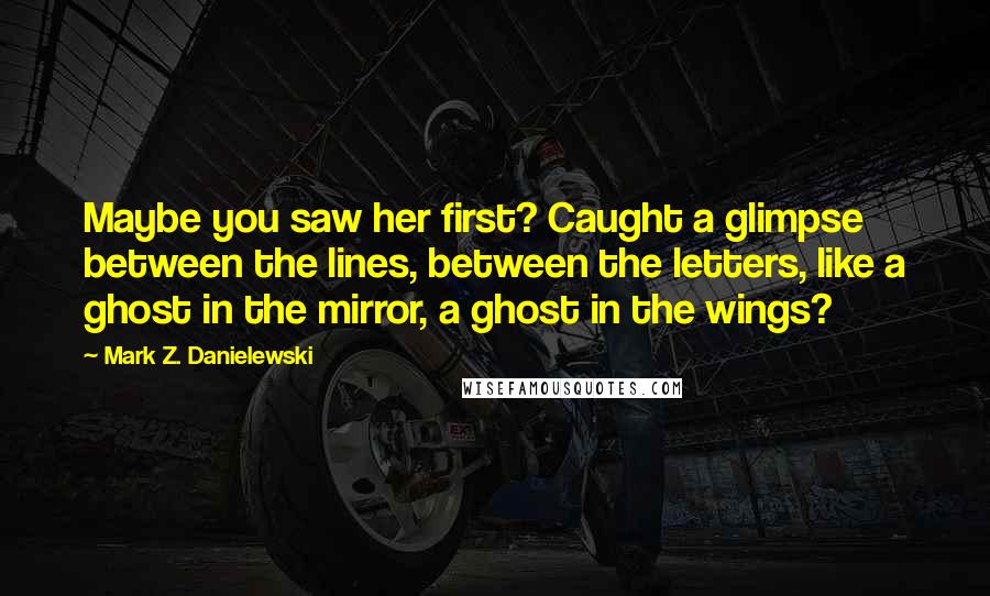 Mark Z. Danielewski Quotes: Maybe you saw her first? Caught a glimpse between the lines, between the letters, like a ghost in the mirror, a ghost in the wings?