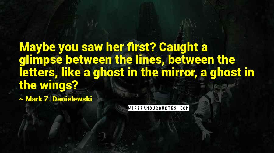 Mark Z. Danielewski Quotes: Maybe you saw her first? Caught a glimpse between the lines, between the letters, like a ghost in the mirror, a ghost in the wings?