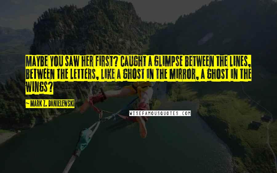 Mark Z. Danielewski Quotes: Maybe you saw her first? Caught a glimpse between the lines, between the letters, like a ghost in the mirror, a ghost in the wings?