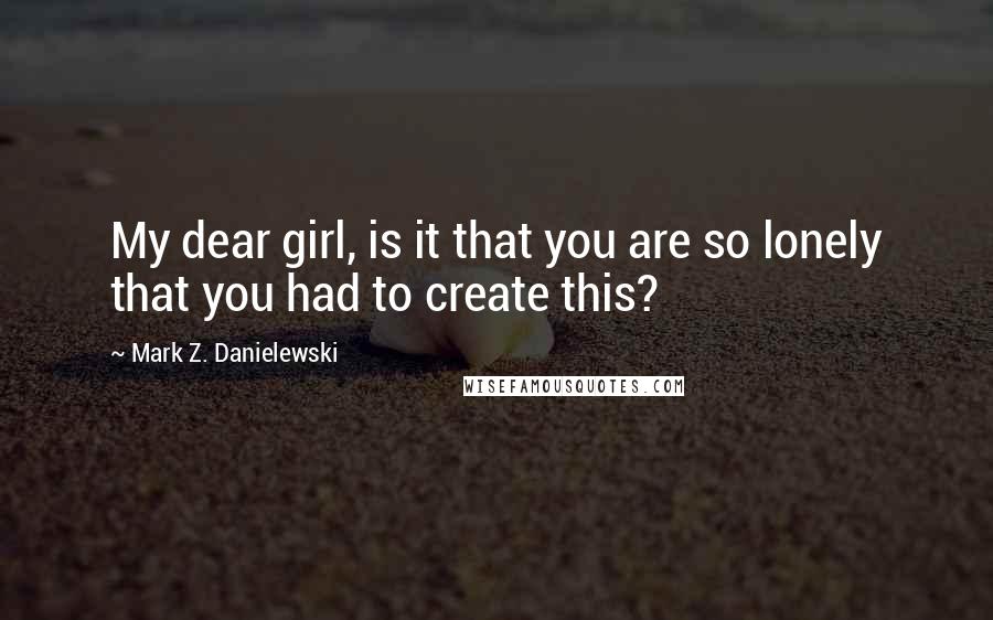 Mark Z. Danielewski Quotes: My dear girl, is it that you are so lonely that you had to create this?