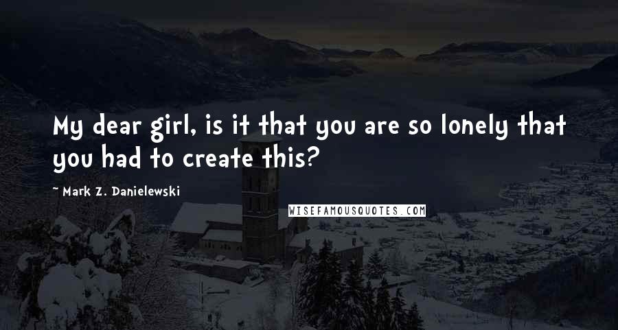 Mark Z. Danielewski Quotes: My dear girl, is it that you are so lonely that you had to create this?