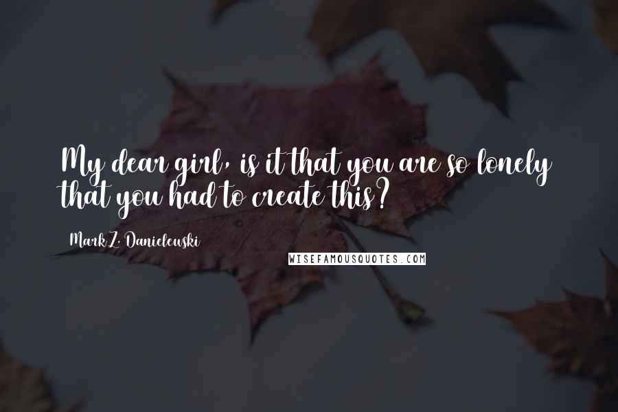 Mark Z. Danielewski Quotes: My dear girl, is it that you are so lonely that you had to create this?