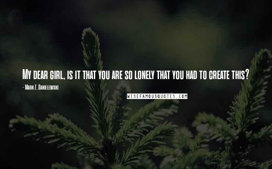 Mark Z. Danielewski Quotes: My dear girl, is it that you are so lonely that you had to create this?