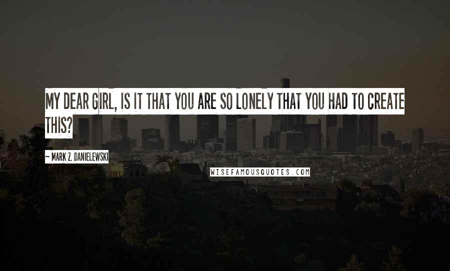 Mark Z. Danielewski Quotes: My dear girl, is it that you are so lonely that you had to create this?