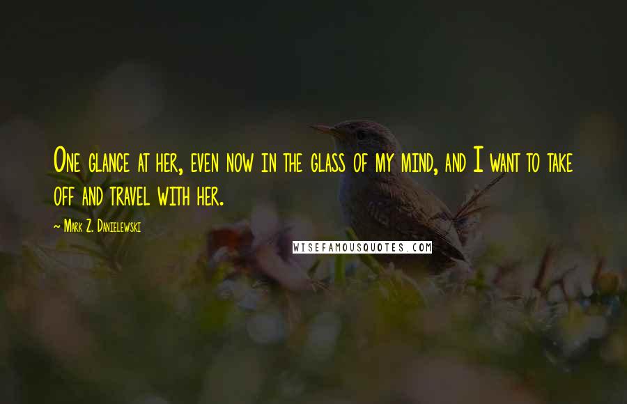 Mark Z. Danielewski Quotes: One glance at her, even now in the glass of my mind, and I want to take off and travel with her.