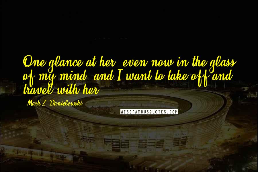 Mark Z. Danielewski Quotes: One glance at her, even now in the glass of my mind, and I want to take off and travel with her.