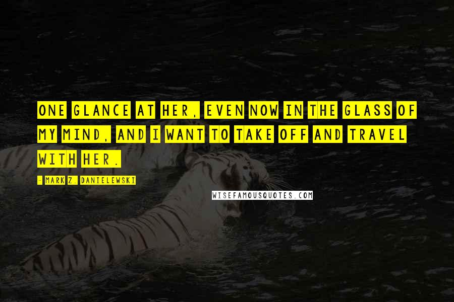 Mark Z. Danielewski Quotes: One glance at her, even now in the glass of my mind, and I want to take off and travel with her.